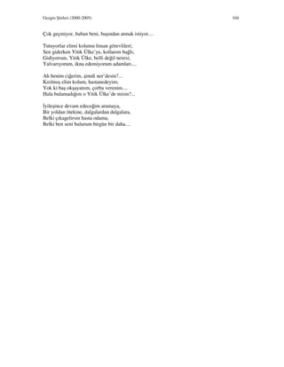 Gezgin Şiirleri (2000-2005) 104
Çok geçmiyor, baban beni, başından atmak istiyor....
Tutuyorlar elimi kolumu liman görevlileri;
Sen giderken Yitik Ülke’ye, kollarım bağlı;
Gidiyorsun, Yitik Ülke, belli değil neresi;
Yalvarıyorum, ikna edemiyorum adamları....
Ah benim ciğerim, şimdi ner’desin?...
Kırılmış elim kolum, hastanedeyim;
Yok ki baş okşayanım, çorba verenim....
Hala bulamadığım o Yitik Ülke’de misin?...
yileşince devam edeceğim aramaya,
Bir yoldan ötekine, dalgalardan dalgalara,
Belki çıkagelirsin hasta odama,
Belki ben seni bulurum birgün bir daha....
 