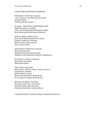 Gezgin Şiirleri (2000-2005) 105
UZAKLARDAN BEYKOZ'A BAKMAK
Görünmüyor. Görünmüyor açıkçası.
"Ama" diyorum "ama dünyanın her yerinde,
En güzel şehirler,
Irmak kenarlarına ilişenler...."
Ne garip.... Sanki Beykoz değil Bangkok değil,
Sanki Rotterdam ve şu köprü,
Yıldız savaşlarından kalma Rotterdam'a bağlar,
Kılıç-kalkan günlerinden kalma bölümünü....
Or'da da yağmur yağardı ansızın
Or'da da bir ahmak başlardı ki bir ahmak,
Farkında olmaksızın sırılsıklam
Bütün insanlar, bütün yeryüzü;
Sessiz sedasız taşkın....
Or'da Göçmen Türküsü'nü yazmıştım,
Bur'da göçemeyenler,
Gidemeyenler hem de kalamayanlar,
Oldukları yerde kalakalanlar şarkılıyor dudaklarımı....
yi ki Beykoz'a baktım uzaklardan,
Rotterdam'ı göreceğimi,
Bilemezdim baştan....
Tütsü yakıyor genç kadın,
Mum yakıyor. Sönüyor yakıyor sönüyor yakıyor....
Işığı dünyayı aydınlatır,
Kokusu dünyayı kuşatır....
Beykoz'dan Rotterdam'a sürüklenenler
Er ya da geç bu ırmağın sularına karışır.
Motorları maviliklere süremedik,
Koyuldu mavilik önce, sonra kahve.
Güle güle feribot, güle güle gemi!
Gidiyorum buralardan, sırtlanıp ülkemi....
Uzaklardan Beykoz'a bakmak= Gitgide uzaklaşanlara bakmak....
 