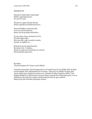 Gezgin Şiirleri (2000-2005) 106
GÖÇMEN F L
Duydum ki dişlerimden, dişlerimden
Kuleler yapmadaymışsınız.
Ne ayıp! Ne ayıp!
Duydum ki yağımı damıtıp damıtıp
Benim yağımda kavrulmaktaymışsınız....
Sırtıma bindiğiniz yetmezmiş gibi,
Uzun mu uzun hortumumu,
Banyo için kesip götürecekmişsiniz....
yi ama dişsiz, başsız, hortumsuz bir fil,
Fil midir değil midir?
Peki ama dişli, yağlı, hortumlu insanlar,
nsanlar mı değiller mi....
Bedenimin tersine küçük beynime
Bu kadarı fazla. Yoruldum....
Dişimi de yağımı da hortumumu da vermem!
Ben buralardan gidiyorum....
Bir Haber:
“Zincirini koparan fil 3 kişiyi ezerek öldürdü
Tayland’ın kuzeyinde, zincirini koparan bir evcil tomruk işçisi fil, iki çiftliğe daldı, üç kişiyi
ezerek öldürdü. Polis teşkilatındaki bir fil uzmanı, “Sanıyoruz fil çiftliklere rasgele girdi.
Ancak çiftliği idare edenlerin kovalama tavrı yüzünden fil öfkeye kapılmış olabilir” dedi.
Başkent Bangkok’un 500 kilometre kuzeyine düşen ormanlık Frae bölgesinde pirinç ve mısır
çiftliklerine giren dişi filin ayakları altında kalan bir kadın da ağır yaralandı.
Halen kayıp olan fili bulma çalışmaları sürüyor.”
 