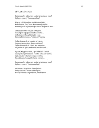 Gezgin Şiirleri (2000-2005) 107
DEVLET SANATÇISI
Bana madalya takmayın! Madalya takmayın bana!
Yalnızca onlara! Yalnızca onlara!
Mızrap gibi koştuğum tırnaklarım tellere,
Kalem tutan, fırça tutan, kemana değen elim,
Varolmayacaktı çalışmasaydı onlar, bir güncük bile....
Onlardan sorulur açlığım tokluğum,
Hastalığım sağlığım onlardan sorulur....
Onlardan sorulur, çökmüşüm yere,
Yanıma biri oturmuş, "iyi misin?" demiş.
Onlar olmasaydı şu kıyıdan şu kıyıya,
Adımımı atamazdım. Yaşayamazdım!
Onlar olmasaydı da yalnız ben olsaydım,
Fırça tutacak gücü, kendimde bulamazdım....
Aç'sam, beş parasızsam, "gel bizde kal" derler,
Uzun yollar yürümüşüm, "var bir soluklan" derler,
Üşüsem ateş yakarlar, yorgan verirler,
Suya düşsem, koca gölü buhar ederler....
Bana madalya takmayın! Madalya takmayın bana!
Yalnızca onlara! Yalnızca onlara!
Arkamdaki milyonları tanıdığınızda,
Anlayacaksınız neden reddettiğimi,
Madalyalarınızı, övgülerinizi, törenlerinizi....
 