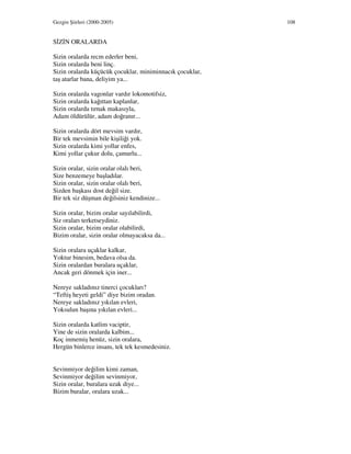 Gezgin Şiirleri (2000-2005) 108
S Z N ORALARDA
Sizin oralarda recm ederler beni,
Sizin oralarda beni linç.
Sizin oralarda küçücük çocuklar, miniminnacık çocuklar,
taş atarlar bana, deliyim ya...
Sizin oralarda vagonlar vardır lokomotifsiz,
Sizin oralarda kağıttan kaplanlar,
Sizin oralarda tırnak makasıyla,
Adam öldürülür, adam doğranır...
Sizin oralarda dört mevsim vardır,
Bir tek mevsimin bile kişiliği yok.
Sizin oralarda kimi yollar enfes,
Kimi yollar çukur dolu, çamurlu...
Sizin oralar, sizin oralar olalı beri,
Size benzemeye başladılar.
Sizin oralar, sizin oralar olalı beri,
Sizden başkası dost değil size.
Bir tek siz düşman değilsiniz kendinize...
Sizin oralar, bizim oralar sayılabilirdi,
Siz oraları terketseydiniz.
Sizin oralar, bizim oralar olabilirdi,
Bizim oralar, sizin oralar olmayacaksa da...
Sizin oralara uçaklar kalkar,
Yoktur binesim, bedava olsa da.
Sizin oralardan buralara uçaklar,
Ancak geri dönmek için iner...
Nereye sakladınız tinerci çocukları?
“Teftiş heyeti geldi” diye bizim oradan.
Nereye sakladınız yıkılan evleri,
Yoksulun başına yıkılan evleri...
Sizin oralarda katlim vaciptir,
Yine de sizin oralarda kalbim...
Koç inmemiş henüz, sizin oralara,
Hergün binlerce insanı, tek tek kesmedesiniz.
Sevinmiyor değilim kimi zaman,
Sevinmiyor değilim sevinmiyor,
Sizin oralar, buralara uzak diye...
Bizim buralar, oralara uzak...
 