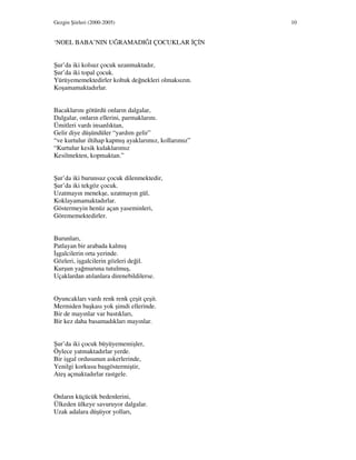 Gezgin Şiirleri (2000-2005) 10
‘NOEL BABA’NIN UĞRAMADIĞI ÇOCUKLAR Ç N
Şur’da iki kolsuz çocuk uzanmaktadır,
Şur’da iki topal çocuk.
Yürüyememektedirler koltuk değnekleri olmaksızın.
Koşamamaktadırlar.
Bacaklarını götürdü onların dalgalar,
Dalgalar, onların ellerini, parmaklarını.
Ümitleri vardı insanlıktan,
Gelir diye düşündüler “yardım gelir”
“ve kurtulur iltihap kapmış ayaklarımız, kollarımız”
“Kurtulur kesik kulaklarımız
Kesilmekten, kopmaktan.”
Şur’da iki burunsuz çocuk dilenmektedir,
Şur’da iki tekgöz çocuk.
Uzatmayın menekşe, uzatmayın gül,
Koklayamamaktadırlar.
Göstermeyin henüz açan yaseminleri,
Görememektedirler.
Burunları,
Patlayan bir arabada kalmış
şgalcilerin orta yerinde.
Gözleri, işgalcilerin gözleri değil.
Kurşun yağmuruna tutulmuş,
Uçaklardan atılanlara direnebildilerse.
Oyuncakları vardı renk renk çeşit çeşit.
Mermiden başkası yok şimdi ellerinde.
Bir de mayınlar var bastıkları,
Bir kez daha basamadıkları mayınlar.
Şur’da iki çocuk büyüyememişler,
Öylece yatmaktadırlar yerde.
Bir işgal ordusunun askerlerinde,
Yenilgi korkusu başgöstermiştir,
Ateş açmaktadırlar rastgele.
Onların küçücük bedenlerini,
Ülkeden ülkeye savuruyor dalgalar.
Uzak adalara düşüyor yolları,
 