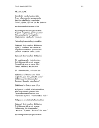 Gezgin Şiirleri (2000-2005) 110
AKSAMALAR
Sesindedir, vareder kendini iklim
Seher yellerinde gün, ahir zamanlar
Yedi boyu kalbimin, ırmak önleri
Hatmi, yağmur yağdı mı; gül, kar yağdı mı
Sesindedir vareder kendini iklim
Nedendir gözlerinde kaybolur aklım
Boyanır, hangi renge, yarım yaşamlar
Körleşir çalışanlar pazar günleri
Düşünmez mi topallar, her bir adımı
Nedendir gözlerinde kaybolur aklım
Beklemek denir ona hem iki büklüm
Ağlar ya yeni bebe, onu kim anlar?
mge havuzum benim, gözümün feri!
Unuttun, anladımdı çoktan, adımı
Beklemek denir ona hem iki büklüm
Bir kara tahtayadır, yazılı denklem
Sesli düşünmelidir sessiz insanlar
Ben değil de öteki, sen yok, diğeri
Uzakta görülür ay, kurşun atımı
Bir kara tahtayadır, yazılı denklem
Bükülür de kırılmaz o narin eklem
Doğrudur, yara derin, akmakta kanlar
Gül tutmada yine de onun elleri
Duruluyor dalgalar, kuzeybatı mı?
Bükülür de kırılmaz o narin eklem
Mahpussun kendin içre behey tutuklum
Yine de gözlerinle, günebakanlar
Önünde kadim kentin fezlekeleri
“Vermem!” diyorsun “Vermem! Size atımı!”
Mahpussun kendin içre behey tutuklum
Beklemek denir ona hem iki büklüm
Sesli düşünmelidir sessiz insanlar
Gül tutmada yine de onun elleri
“Vermem!” diyorsun “Vermem! Size atımı!”
Nedendir gözlerinde kaybolur aklım
 