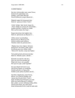 Gezgin Şiirleri (2000-2005) 111
CANIM TERESA
Kaç kere söyleyeceğim sana, canım Teresa,
Sesim kısılır çağırmaktan seni,
Endülüs, yasak aşklar ülkesidir
Sersefil kalmazsın, yorgun düşmezsin…
Mağripli mağrur bir komutanım diye,
Deme ki ‘aşamazsın Cebel-i Tarık’ı’
‘Cebel’ dediğin ‘dağ’ demek Arapça’da…
‘Tarık’ dediğin işe yaramaz bir Arap barbar…
Endülüs güzeldir, cesurdur bir o kadar
Bilir nasıl kovalanır elin Arap’ı…
Bugün elim kolum öyle bağlıdır diye,
Deme ki ‘göremezsin sen Okyanus’u’…
Afrika ısınıyor sen olmadıkça,
Kuruyor havzası Mevleviye’nin
Çürüyor tarihten neler kaldıysa,
Yüzümü senden öte gizlemiyorum…
‘Mağrip, kara, kuru, boğucu’ demişsin
Demişsin ki ‘kim demiş, çölde yaşanır’
O çöllerde gören için vahalar vardır,
‘Görene’dir’ diyorum, serap sanır başkası
Yani gönül gözüyle göremiyorsun diye
Deme ki ‘burkulur yaşam, sahrada’…
Kumullar arasında bir yitik deve,
Suyu mu arıyor kervanından çok
Özgür ama susuz, sırtı çırçıplak
Bir seçim mi yaptı, şimdi özgürdür?
Ne arasın Kadiz’de bir deve oysa
Zincirlisiniz hepiniz siz istimbotlar
stimbot gibisiniz siz spanyollar
Endülüs yasak aşklara meyleder yine de…
Sarsıldım, dalgalarınla, canım Teresa,
Bilesin, sen, bende bir Endülüs’sün,
Aşarım diye bir gün Cebel-i Tarık’ı,
Septe’de bekliyorum birleşmek için senle
Böyle ayrı kalsın Okyanus’la Akdeniz
Ben, senden, sessizce, beklemeyi ödünç aldım,
Nasıl ki karşı durur, nice şehir öylece
Bizde birleşecekler bir bir, bizde bir anda onlar
 