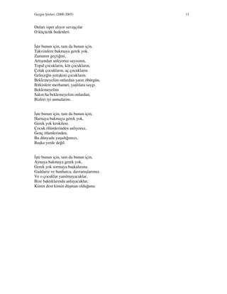 Gezgin Şiirleri (2000-2005) 11
Onları siper alıyor savaşçılar
O küçücük bedenleri.
şte bunun için, tam da bunun için,
Takvimlere bakmaya gerek yok.
Zamanın geçtiğini,
Artışından anlıyoruz sayısının,
Topal çocukların, kör çocukların,
Çolak çocukların, aç çocukların.
Geleceğin yetişkini çocukların.
Beklemeyelim onlardan yarın öbürgün,
Bitkinlere merhamet, yaşlılara saygı.
Beklemeyelim
Sakın ha beklemeyelim onlardan,
Bizleri iyi anmalarını.
şte bunun için, tam da bunun için,
Haritaya bakmaya gerek yok,
Gerek yok krokilere.
Çocuk ölümlerinden anlıyoruz,
Genç ölümlerinden,
Bu dünyada yaşadığımızı,
Başka yerde değil.
şte bunun için, tam da bunun için,
Aynaya bakmaya gerek yok,
Gerek yok sormaya başkalarına.
Gaddarız ve hunharca, davranışlarımız.
Ve o çocuklar yanılmayacaklar,
Bize baktıklarında anlayacaklar,
Kimin dost kimin düşman olduğunu.
 
