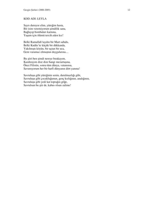 Gezgin Şiirleri (2000-2005) 12
KOD ADI: LEYLA
Sayrı duruyor elim, yüreğim hasta,
Bir isim veremiyorum şimdilik sana,
Bağlayıp bombaları karnına,
Yaşam için ölümü tercih eden kız!
Belki Ramallah’taydın bir Mart sabahı,
Belki Kudüs’te küçük bir dükkanda,
Yakılmıştı köyün, bir uçtan bir uca,
Gem vuramaz olmuştun duygularına....
Bu şiiri ben şimdi nereye bırakayım,
Kazdırayım dize dize hangi mezartaşına,
Önce Filistin, sonra tüm dünya, vatanınsa,
Savuruyorum her bir harfi dünyanın dört yanına!
Savruluşu gibi yüreğinin senin, durulmazlığı gibi,
Savruluşu gibi çocukluğunun, genç kızlığının, analığının,
Savruluşu gibi yedi kat toprağın göğe,
Savrulsun bu şiir de, kabus olsun zalime!
 