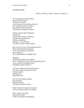 Gezgin Şiirleri (2000-2005) 13
AKARSU MARŞI
-CM’ye, Ali Rıza’ya, Sufi’ye, Balcı’ya ve Reha’ya-
Ak! Yavaş dönerse dönsün dünya!
Akışına bırak zamanın!
Ak! Ki o dev kayalar,
Ancak yavaş yavaş yerinden oynayacak.
Sen oynatacaksın onları yerinden,
Hızlı akarak, daha hızlı akarak,
Aldırmadan yavaşlığına oynayışın.
Aktığın yerlerde taşlar fırlatılacak!
Yine de ak!
Toprak aldırış etmezse de akışına,
Çamura batsa da tüm çaban,
Yürümeye çalışırken,
Dünyaya, o yavaş dünyaya.
Ve elbette, suyuna ne taşlar atılacak.
Bak ve gör ki yavaş yavaş kıpırdayan kayalar,
Senin akışınla katılacak okyanusa.
Ve bir taştan başkacası olmayacak
Koca okyanusta,
Senin kıpırdatmakta zorlandığın kaya.
Doğrudur.
nanarak filozoflarına eski çağların,
De ki “yıkanılmayacak aynı suda, yıkanılamayacak”.
Ve şu an denize savurduğun taş da,
Zorladığın kayadan başkacası.
Ak! Gör ki çoğalacak, kabaracak okyanus.
Ak! Gör ki açlara zindan olan kayalar,
Unufak olacaklar,
Dokunuşuyla,
Milyonlarca elin.
Ak ve bil! Sen burada akarken,
Çok uzaklarda,
Başkaları da akar,
Ve birgün kavuşursun onlara.
Kolay olmayacak kavuşması okyanusa,
Taş taşı, kaya taşı, Sisifus’un arkadaşı.
De ki “aşağıya akıyorum,
Milyonlarca insana,
Yukarıya, koyaklara ulaşmaktansa,
 
