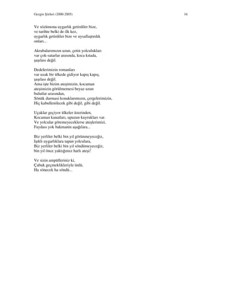 Gezgin Şiirleri (2000-2005) 16
Ve sözümona uygarlık getirdiler bize,
ve tarihte belki de ilk kez,
uygarlık getirdiler bize ve uysallaştırdık
onları...
Akrabalarımızın uzun, çetin yolculukları
var çok-satarlar arasında, koca kıtada,
şaşılası değil.
Dedelerimizin romanları
var uzak bir ülkede gidiyor kapış kapış,
şaşılası değil.
Ama işte bizim ateşimizin, kocaman
ateşimizin görülmemesi beyaz uzun
bulutlar arasından,
Sönük durmasi konaklarımızın, çergelerimizin,
Hiç kabullenilecek gibi değil, gibi değil.
Uçaklar geçiyor ülkeler üzerinden,
Kocaman kanatları, upuzun kuyrukları var.
Ve yolcular göremeyeceklerse ateşlerimizi,
Faydası yok bakmanin aşağılara...
Biz yerliler belki bin yıl görünmeyeceğiz,
Işıklı uygarlıklara tapan yolculara,
Biz yerliler belki bin yıl söndümeyeceğiz,
bin yıl önce yaktığımız harlı ateşi!
Ve sizin ampülleriniz ki,
Çabuk geçmeklikleriyle ünlü,
Ha sönecek ha söndü...
 