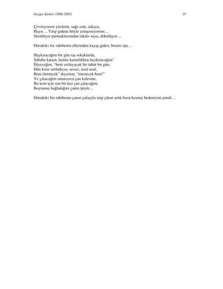 Gezgin Şiirleri (2000-2005) 19
Çeviriyorum yüzümü, sağa sola, arkaya,
Hayır.... Yitip gidene böyle yetişemiyorum....
Süzülüyor parmaklarımdan takdis suyu, dökülüyor....
Ortodoks bir rahibenin ellerinden kayıp giden, benim işte....
Haykıracağım bir gün taş sokaklarda,
Sabaha karşın, henüz karanlıkken haykıracağım!
Diyeceğim, “beni sırtlayacak bir tabut bir gün,
Dün kimi sırtladıysa, sessiz, usul usul,
Beni titretecek” diyorum, “titretecek beni!”
Ve çıkacağım umarsızca çan kulesine,
Bu kent için son bir kez çan çalacağım,
Boynuma bağladığım çanın ipiyle....
Ortodoks bir rahibenin çanın çalışıyla inip çıkan artık buza kesmiş bedeniyim şimdi....
 