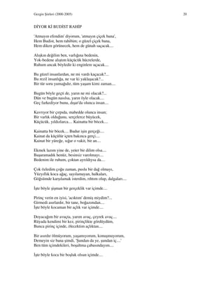 Gezgin Şiirleri (2000-2005) 20
D YOR K BUD ST RAH P
'Atmayın efendim' diyorum, 'atmayın çiçek bana',
Hem Budist, hem rahibim; o güzel çiçek bana,
Hem diken görünecek, hem de günah saçacak....
Alışkın değilim ben, varlığına bedenin,
Yok-bedene alıştım küçücük hücrelerde,
Ruhum ancak böyledir ki enginlere uçacak....
Bu güzel insanlardan, ne mi vardı kaçacak?...
Bu rezil insanlığa, ne var ki yaklaşacak?...
Bir tür soru yumağıdır, tüm yaşam kimi zaman....
Bugün böyle geçti de, yarın ne mi olacak?...
Dün ve bugün nasılsa, yarın öyle olacak....
Geç farkediyor bunu, dışar'da olunca insan....
Kavrıyor bir çırpıda, mabedde olunca insan;
Bir varlık olduğunu, serçelerce büyücek,
Küçücük, yıldızlarca.... Kainatta bir böcek....
Kainatta bir böcek.... Budur işin gerçeği....
Kainat da küçülür içten bakınca gerçi....
Kainat bir yüreğe, sığar o vakit, bir an....
Ekmek lazım yine de, yeter bir dilim olsa....
Başaramadık henüz, besinsiz varolmayı....
Bedenim ile ruhum, çoktan ayrıldıysa da....
Çok özledim çoğu zaman, puslu bir dağ olmayı,
Yüzyıllık koca ağaç, sayılamayan, halkaları,
Göğsümde karşılamak isterdim, rıhtım olup, dalgaları....
şte böyle şişman bir gerçeklik var içimde....
Pirinç verin en iyisi, 'acıktım' demiş miydim?...
Girmedi asırlardır, bir tane, boğazımdan....
şte böyle kocaman bir açlık var içimde....
Doyacağım bir avuçta, yarım avuç, çeyrek avuç....
Rüyada kendimi bir kez, pirinçlikte gördüydüm,
Bunca pirinç içinde, ölecektim açlıktan....
Bir asırdır ölmüyorum, yaşamıyorum, konuşmuyorum,
Demeyin siz bana şimdi, 'Şundan da ye, şundan iç....'
Ben tüm içimdekileri, boşaltma çabasındayım....
şte böyle koca bir boşluk olsun içimde....
 