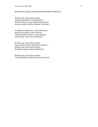 Gezgin Şiirleri (2000-2005) 22
BUDA'NIN ÇAĞCIL ZAMANLAR Ç N B R NC SÖYLEV
Kendini aşan insana tapan insanlar,
Aşamazlar kendilerini, kendi başlarına...
Kendini başkasına açan, kendine kapatan insan,
Açamaz kendini, kendine; başkaları olmadıkça...
Ve dağlar da düzlenemez, ovalar yükselemez,
Okyanus durulamaz, yollar uzanamaz,
Yağmurlar dinmek bilmez, güneş doğamaz,
nsan kendin' aşmak için yaşamadıkça!
Kendini aşan insana tapan insanlar,
Aşan insanlar olsunlar, kendilerine tapsınlar!...
Kendini aşan insana tapan insanlar,
Kendilerine tapan insanlar olmalıdırlar!...
Kendini aşan insana tapan insanlar,
Ancak kendilerine taptıklarında insan olacaklar!
 