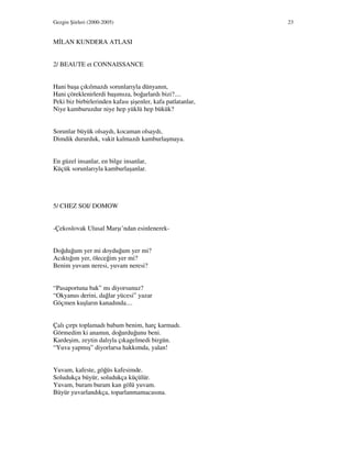 Gezgin Şiirleri (2000-2005) 23
M LAN KUNDERA ATLASI
2/ BEAUTE et CONNAISSANCE
Hani başa çıkılmazdı sorunlarıyla dünyanın,
Hani çöreklenirlerdi başımıza, boğarlardı bizi?....
Peki biz birbirlerinden kafası şişenler, kafa patlatanlar,
Niye kamburuzdur niye hep yüklü hep bükük?
Sorunlar büyük olsaydı, kocaman olsaydı,
Dimdik dururduk, vakit kalmazdı kamburlaşmaya.
En güzel insanlar, en bilge insanlar,
Küçük sorunlarıyla kamburlaşanlar.
5/ CHEZ SOI/ DOMOW
-Çekoslovak Ulusal Marşı’ndan esinlenerek-
Doğduğum yer mi doyduğum yer mi?
Acıktığım yer, öleceğim yer mi?
Benim yuvam neresi, yuvam neresi?
“Pasaportuna bak” mı diyorsunuz?
“Okyanus derini, dağlar yücesi” yazar
Göçmen kuşların kanadında....
Çalı çırpı toplamadı babam benim, harç karmadı.
Görmedim ki anamın, doğurduğunu beni.
Kardeşim, zeytin dalıyla çıkagelmedi birgün.
“Yuva yapmış” diyorlarsa hakkımda, yalan!
Yuvam, kafeste, göğüs kafesimde.
Soludukça büyür, soludukça küçülür.
Yuvam, buram buram kan gölü yuvam.
Büyür yuvarlandıkça, toparlanmamacasına.
 