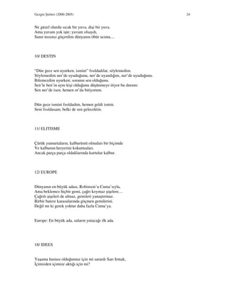 Gezgin Şiirleri (2000-2005) 24
Ne güzel olurdu sıcak bir yuva, dişi bir yuva.
Ama yuvam yok işte; yuvam olsaydı,
Sanır mısınız göçerdim dünyanın öbür ucuna....
10/ DESTIN
“Dün gece sen uyurken, ismini” fısıldadılar, söylemedim.
Söylemedim ner’de uyuduğunu, ner’de uyandığını, ner’de uyuduğunu.
Bilemezdim uyurken; soranın sen olduğunu.
Sen’le ben’in aynı kişi olduğunu düşünmeye itiyor bu durum:
Sen ner’de isen, hemen or’da bitiyorum.
Dün gece ismini fısıldadım, hemen geldi ismin.
Seni fısıldasam, belki de sen gelecektin.
11/ ELITISME
Çürük yumurtaların, kalburüstü olmaları bir biçimde
Ve kalburun heryerini kokutmaları.
Ancak parça parça olduklarında kurtulur kalbur.
12/ EUROPE
Dünyanın en büyük adası, Robinson’u Cuma’sıyla,
Ama beklemez hiçbir gemi, çağrı koymaz şişelere....
Çağrılı şişeleri de almaz, gemileri yanaştırmaz.
Birbir batırır karasularında göçmen gemilerini.
Değil mi ki gerek yoktur daha fazla Cuma’ya.
Europe: En büyük ada, suların yutacağı ilk ada.
18/ IDEES
Yaşama hastası olduğumuz için mi sarardı Sarı Irmak,
çimizden içimize aktığı için mi?
 