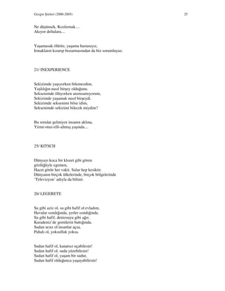 Gezgin Şiirleri (2000-2005) 25
Ne düşünsek, Kızılırmak....
Akıyor deltalara....
Yaşamasak ölürüz, yaşama hastasıyız,
Irmakların kızarıp bozarmasından da biz sorumluyuz.
21/ INEXPERIENCE
Sekizimde yaşıyorken bilemezdim,
Yaşlılığın nasıl birşey olduğunu.
Seksenimde ölüyorken anımsamıyorum,
Sekizimde yaşamak nasıl birşeydi.
Sekizimde seksenimi bilse idim,
Seksenimde sekizimi bilecek miydim?
Bu sorular gelmiyor insanın aklına,
Yirmi-otuz-elli-altmış yaşında....
25/ KITSCH
Dünyayı koca bir klozet gibi gören
gözlüğüyle egemen,
Hacet görür her vakit. Sular hep kesiktir.
Dünyanın birçok ülkelerinde, birçok bölgelerinde
‘Televizyon’ adıyla da bilinir.
26/ LEGERETE
Su gibi aziz ol, su gibi hafif ol evladım,
Havalar ısındığında, yerler ısındığında.
Su gibi hafif, denizsuyu gibi ağır,
Karadeniz’de gemilerin battığında.
Sudan ucuz ol insanlar açsa,
Pahalı ol, yoksulluk yoksa.
Sudan hafif ol, kanatsız uçabilesin!
Sudan hafif ol, suda yüzebilesin!
Sudan hafif ol, yaşam bir sudur,
Sudan hafif olduğunca yaşayabilirsin!
 