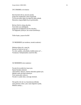 Gezgin Şiirleri (2000-2005) 26
29/ LYRISME et révolution
Devrimcilerin ilk işi, devrim anında,
Çalgıcıları tutuklamak, lirleri koparmak.
Ya da yeni teller takıp, bir daha bir daha çalmak.
Durumun simgeselliğini hiç de gizlemeden.
Bir kez Girit’te olmuş diyorlar,
Yeni teller icat edildiğinde.
Çalgıcılar da değişmeli devrim olacaksa,
Tel değişmek yetmiyor, bet sesten kurtulmaya.
Teller koptu, yaşasın lircilik!
35/ MODERNE (art moderne; monde moderne)
Moderen dünya ile, sanat ile,
recep’in, Fatoş’un işi ne?....
Ya sizin, açlıkla, yoksullukla, kıtlıkla işiniz ne?....
Vicdanınız: Gelişmemekte ısrarlı bir ülke.
36/ MODERNE (etre moderne)
Tuvalet bir tuvaldir her insan için,
Sanatı buradan anlamalı.
‘Geri kalmış’ deniyor, oturma odasında yapılan için,
Mutfak sanatı da kaale alınmıyor.
Yeni sanata göre yalnızca:
Tuvalet ve yatak odası, merceğe alınmalı.
Tek gözlü evler de var, burunlarının dibinde,
Ama göremez onları, yüce sanat değerleri içinde,
Modern sanatçı....
 