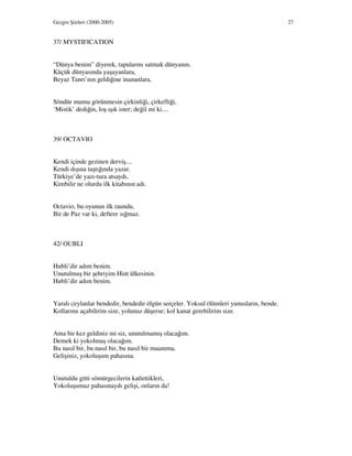 Gezgin Şiirleri (2000-2005) 27
37/ MYSTIFICATION
“Dünya benim” diyerek, tapularını satmak dünyanın,
Küçük dünyasında yaşayanlara,
Beyaz Tanrı’nın geldiğine inananlara.
Söndür mumu görünmesin çirkinliği, çirkefliği,
‘Mistik’ dediğin, loş ışık ister; değil mi ki....
39/ OCTAVIO
Kendi içinde gezinen derviş....
Kendi dışına taştığında yazar.
Türkiye’de yazı-tura atsaydı,
Kimbilir ne olurdu ilk kitabının adı.
Octavio, bu oyunun ilk raundu,
Bir de Paz var ki, deftere sığmaz.
42/ OUBLI
Hubli’dir adım benim.
Unutulmuş bir şehriyim Hint ülkesinin.
Hubli’dir adım benim.
Yaralı ceylanlar bendedir, bendedir ölgün serçeler. Yoksul ölümleri yunusların, bende.
Kollarımı açabilirim size, yolunuz düşerse; kol kanat gerebilirim size.
Ama bir kez geldiniz mi siz, unutulmamış olacağım.
Demek ki yokolmuş olacağım.
Bu nasıl bir, bu nasıl bir, bu nasıl bir muamma.
Gelişiniz, yokoluşum pahasına.
Unutuldu gitti sömürgecilerin katlettikleri,
Yokoluşumuz pahasınaydı gelişi, onların da!
 