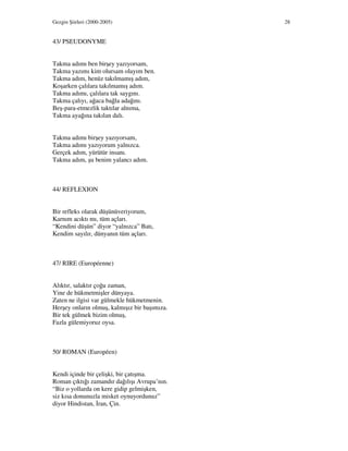 Gezgin Şiirleri (2000-2005) 28
43/ PSEUDONYME
Takma adımı ben birşey yazıyorsam,
Takma yazımı kim olursam olayım ben.
Takma adım, henüz takılmamış adım,
Koşarken çalılara takılmamış adım.
Takma adımı, çalılara tak saygını.
Takma çalıyı, ağaca bağla adağını.
Beş-para-etmezlik taktılar alnıma,
Takma ayağına takılan dalı.
Takma adımı birşey yazıyorsam,
Takma adımı yazıyorum yalnızca.
Gerçek adım, yürütür insanı.
Takma adım, şu benim yalancı adım.
44/ REFLEXION
Bir refleks olarak düşünüveriyorum,
Karnım acıktı mı, tüm açları.
“Kendini düşün” diyor “yalnızca” Batı,
Kendim sayılır, dünyanın tüm açları.
47/ RIRE (Européenne)
Alıktır, salaktır çoğu zaman,
Yine de hükmetmişler dünyaya.
Zaten ne ilgisi var gülmekle hükmetmenin.
Herşey onların olmuş, kalmışız bir başımıza.
Bir tek gülmek bizim olmuş,
Fazla gülemiyoruz oysa.
50/ ROMAN (Européen)
Kendi içinde bir çelişki, bir çatışma.
Roman çıktığı zamandır dağılışı Avrupa’nın.
“Biz o yollarda on kere gidip gelmişken,
siz kısa donunuzla misket oynuyordunuz”
diyor Hindistan, ran, Çin.
 