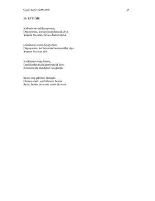 Gezgin Şiirleri (2000-2005) 29
51/ RYTHME
Kalbinin sesini duyuyorum,
Duyuyorum, korkuyorum duracak diye.
Yaşamı başlatan, bu ses; bana kalırsa.
Davulların sesini duyuyorum,
Duyuyorum, korkuyorum bastıracaklar diye,
Yaşamı başlatan sesi.
Korkutuyor beni fırtına,
Davullardan fazla gümleyecek diye,
Balmumuyla tıkadığım kulağımda.
Sesin, iniş çıkışları ekranda,
Duruşu sesin, son buluşum benim.
Sesin, benim de sesim, senin de sesin.
 