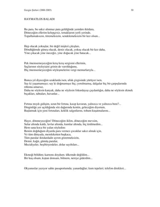 Gezgin Şiirleri (2000-2005) 30
HAYMATLOS BALADI
Bu para, bu sakız alınmaz para geldiğinde yeniden iktidara,
Döneceğim ellerim kelepçesiz, tırnaklarım yerli yerinde,
Topallamaksızın, titremeksizin, sendelemeksizin bir kez olsun...
Hep olacak yokuşlar, bir değil inişleri çıkışları,
Döndüğümde güneş olacak, deniz olacak, yokuş olacak bir kez daha,
Yine çıkacak yine ineceğiz, yine doğacak yine batacak...
Pek önemsemeyeceğim kırış kırış sergisini ellerinin,
Saçlarının söyleyişini grinin de varolduğunu,
Hiç önemsemeyeceğim söyleşmelerini vergi memurlarıyla...
Bunca yıl diyeceğim uzaklarda isen, ufuk çizgisinde yürüyor isen,
Say ki yaşamamışız; say ki doğmamışız hiç; yorulmamış, dalgalar hiç bir çarpışlarında
rıhtıma umarsız,
Daha ne söylesin kanyak, daha ne söylesin fokurdayışı çaydanlığın, daha ne söylesin ekmek
bıçakları, tahtaları, havanlar...
Fırtına mıydı gidişim, uzun bir fırtına, kasıp kavuran, yalnızca ve yalnızca beni?...
Dinginliğe yer açıldığında söz dağarında kentin, geleceğim diyorum,
Başlatmak için yeni fırtınaları, keklik salgınlarını, tohum kuşatmalarını...
Hayır, dönmeyeceğim! Döneceğim iklim, döneceğim mevsim,
Sular altında kaldı, lavlar altında, kumlar altında, hiç üzülmedim...
Hem sana koca bir yalan söyledim:
Benim doğduğum diyarda para vermez çocuklar sakız almak için,
Ve tüm dünyada, memleketten başkaca,
Tüm paralar iktidardadır ayrım gözetmeksizin,
Demir, kağıt, gümüş paralar,
Mecidiyeler, beşibiryerdeler, dolar sayıltıları...
Ekmeği böldüm; karnımı doydum; ülkemde değildim...
Bir kuş olsam, kıştan donsam, bilmem, nereye giderdim...
Okyanuslar yazıyor sahte pasaportumda; yanardağlar; kum tepeleri; telefon direkleri...
 