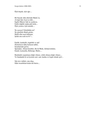 Gezgin Şiirleri (2000-2005) 32
Öyle küçük, öyle ağır....
Bir bayrak oldu ellerinde Marks’ın,
Avrupa’dan Asya’ya dek....
ngiliz Müzesi’nde ne yazdıysa,
Farklı değildi ondan pek fazla....
Öyle yorucu, öyle tanıdık....
Ne yazıyor? Görebildin mi?
Ne görebilir Hintli gözler,
Hintli eller nasıl dokunur,
Şafak ona sızdı mı bi’?...
Eşitlik, kardeşlik, özgürlük ve aşk!
Söylemiyor daha fazlasını tablet,
nsanlarındır gerisi;
Spartaküs, Alman köylüler, Ho Şi Minh, Afrikalı köleler,
Gandi, Lumumba, Behrengi, Marks....
Bundandır yaşanmaya değer olması, soluk almaya değer olması....
Ve bundandır ki seviyorum seni -eşit, kardeş ve özgür olmak için!...
Sıkı tut o tableti, onu okşa,
Odur insanlıktan kalan tek hatıra....
 