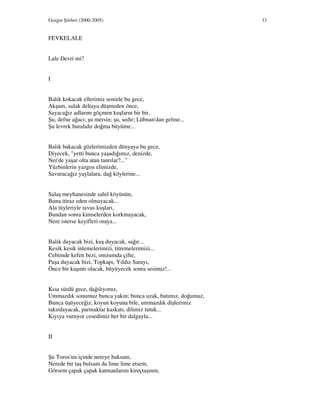 Gezgin Şiirleri (2000-2005) 33
FEVKELALE
Lale Devri mi?
I
Balık kokacak ellerimiz seninle bu gece,
Akşam, sulak deltaya düşmeden önce,
Sayacağız adlarını göçmen kuşların bir bir,
Şu, defne ağacı; şu mersin; şu, sedir; Lübnan'dan gelme...
Şu levrek buralıdır doğma büyüme...
Balık bakacak gözlerimizden dünyaya bu gece,
Diyecek, "yetti bunca yaşadığımız, denizde,
Ner'de yaşar olta atan tanrılar?..."
Yüzbinlerin yazgısı elimizde,
Savuracağız yaylalara, dağ köylerine...
Salaş meyhanesinde sahil köyünün,
Buna itiraz eden olmayacak...
Ala tüyleriyle tavus kuşları,
Bundan sonra kimselerden korkmayacak,
Nere isterse keyifleri oraya...
Balık duyacak bizi, kuş duyacak, sağır...
Kesik kesik inlemelerimizi, titremelerimizi...
Cebimde kefen bezi, omzumda çifte,
Paşa duyacak bizi, Topkapı, Yıldız Sarayı,
Önce bir kaşıntı olacak, büyüyecek sonra sesimiz!...
Kısa sürdü gece, dağılıyoruz,
Ummazdık sonumuz bunca yakın; bunca uzak, batımız, doğumuz,
Bunca üşüyeceğiz, koyun koyuna bile, ummazdık dişlerimiz
takırdayacak, parmaklar kaskatı, dilimiz tutuk...
Kıyıya vuruyor cesedimiz her bir dalgayla...
II
Şu Toros'un içinde nereye baksam,
Nerede bir taş bulsam da lime lime etsem,
Görsem çapak çapak katmanlarını kireçtaşının,
 