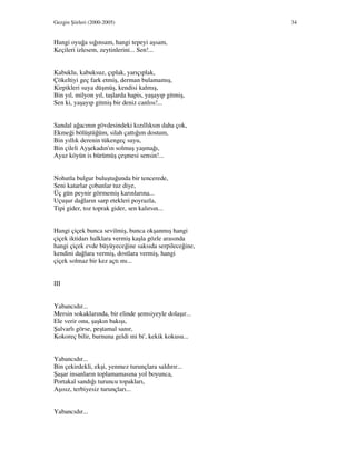 Gezgin Şiirleri (2000-2005) 34
Hangi oyuğa sığınsam, hangi tepeyi aşsam,
Keçileri izlesem, zeytinlerini... Sen!...
Kabuklu, kabuksuz, çıplak, yarıçıplak,
Çökeltiyi geç fark etmiş, derman bulamamış,
Kirpikleri suya düşmüş, kendisi kalmış,
Bin yıl, milyon yıl, taşlarda hapis, yaşayıp gitmiş,
Sen ki, yaşayıp gitmiş bir deniz canlısı!...
Sandal ağacının gövdesindeki kızıllıksın daha çok,
Ekmeği bölüştüğüm, silah çattığım dostum,
Bin yıllık derenin tükengeç suyu,
Bin çileli Ayşekadın'ın solmuş yaşmağı,
Ayaz köyün is bürümüş çeşmesi sensin!...
Nohutla bulgur buluştuğunda bir tencerede,
Seni katarlar çobanlar tuz diye,
Üç gün peynir görmemiş karınlarına...
Uçuşur dağların sarp etekleri poyrazla,
Tipi gider, toz toprak gider, sen kalırsın...
Hangi çiçek bunca sevilmiş, bunca okşanmış hangi
çiçek iktidarı halklara vermiş kaşla gözle arasında
hangi çiçek evde büyüyeceğine saksıda serpileceğine,
kendini dağlara vermiş, dostlara vermiş, hangi
çiçek solmaz bir kez açtı mı...
III
Yabancıdır...
Mersin sokaklarında, bir elinde şemsiyeyle dolaşır...
Ele verir onu, şaşkın bakışı,
Şalvarlı görse, peştamal sanır,
Kokoreç bilir, burnuna geldi mi bi', kekik kokusu...
Yabancıdır...
Bin çekirdekli, ekşi, yenmez turunçlara saldırır...
Şaşar insanların toplamamasına yol boyunca,
Portakal sandığı turuncu topakları,
Aşısız, terbiyesiz turunçları...
Yabancıdır...
 