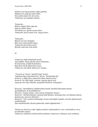 Gezgin Şiirleri (2000-2005) 35
Sobanın yanı başına kurulur soğuk günlerde,
Muhtarın zar attığı köy kahvesinde...
Geri çekilir pişince bir süre sonra,
Yabancıdır, çay içişinden anlaşılır...
Yabancıdır...
Bilmez, hangisi defne ağacıdır...
Eşek eti sürülse önüne,
Yer babam yer, ağzının suyunu akıtır...
Yabancıdır, davara selam verir, saygıya durur...
Yabancıdır...
Bilmese de mısır ekmeğini,
Bilir nasıl yapılır püskül cigara,
Yabancıdır ama bizden sayılır,
Bizimle soluk alıp verdi miydi...
IV
Yabancısın; başka bahçelerde açmak,
Aşar haddini, direnç gücünü, hassas tohumunu...
El edecek hep, ardında bıraktıkların,
Hep eksik olacak gübren hem suyun,
Yabancısın, çok çabuk oldu kıyıya vuruşun...
"Avucunu aç" desem, "gözlerini kapa" desem,
"kapılarını kapa, pencerelerini aç" desem, "bacalarından tüt,"
desem ki "o dağa çıkan, çıkamaz bir daha, dönemez köye,"
desem ki "bir vakte kadar, yunuslar, okşayıp öpecek seni,
taşıyacak seni Anka, Hürmüz, peygamber böcekleri, kırlangıçlar,"
Desem ki, "demediklerim, dediklerimden önemli; diyebileceklerimden önemli;
diyebildiklerim, ah diyebildiklerim",
Desem ki, "karpuz zamanı, vişne zamanı, Çingeneler zamanı,"
Desem ki, "ölü balık bakışları, donmuş balık bakışları, donmadan önce son bakışları denizin,
denizkızının, güvercin ölülerinin."
Desem ki, "susuz yazların çatlamışlığı, insanın yalnızlığıdır toprakta, uzar köy öğretmeninin
teneffüslerinde,
Suni teneffüslerinde, ökseotu günlerinde, traktör öğürtülerinde...”
Yabancısın, titrersin en ufak soğukta; kaykılır, kaykılmadık ne varsa, sarsılmadık ne varsa,
kavrulmadık zargana,
Yabancısın, tutamazsın ellerini köylü çocukların, unutursun el sallamayı sıcak otobüsten,
 
