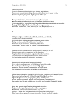 Gezgin Şiirleri (2000-2005) 36
rahat koltuğundan,
Pencere camlarını vızıldattığında egzos dumanı, şehir kokusu,
Yabancısın, sırtını doğrultur kitap okursun, müzik dinlersin, bir şeyler yersin,
Yabancısın yabani gibi, yabani ot gibi, yabani otobur gibi...
Kavuştur ellerini önce, elini omzuna at sonra çoban çocuğun,
Keçilerin boynuzuyla kırılan kayaları yokla bir bir, kendini bulacaksın,
Sıyır bedenindeki en son etini kemiklerinden, kurtul kanından, damarından, uyluğundan,
Bağır, çünkü bu dağlar, bu kireçten iklim, bu turunç ormanlık,
Seni anlar, elinden tutar, sarılır, helalleşir en sonu, bir yabancı olsan da...
V
Görüp de açtığınızı bataklıklarda, adalarda, kıtalarda, yedi iklimde,
Denizde de açacaksınız sanmıştım.
Don yemiş deniz yıldızları aydınlatıyordu ırmak ağzını o gece,
Balıkçı montlarında tuz izleri, kalıntıları, kısıntıları,
Eliniz -bir düş bu- eldivensiz, pürtüksüz, yelkovansız...
Demiştim ki, "göçmen kuşlar mı konuşur yalnızca göçmen dili..."
Uzaktan avcıların zafer heyheyleri, sevinç ateşleri, 'buyur gel gel'leri,
Titrek bir mum ışığı soyunacaktınız bur'da olsaydınız,
Ve çekecektiniz elinizi eteğinizi, kuğurdamalarından kentlerin,
Göçmen kuşlar susacaktı göçmen dillerinde, bütün dillerde...
Göçmen kuşlar tüm dillerde kalbimden vurulacaktı...
Bütün dillerde ağlayacaktım, bütün dillerde ağulu,
Ki bu vadi, bu uğultulu orman, bu hiçlikli gece, bu gerilla pratiği,
Sizi size karşın sizden koruyacaktı sizden aldığı güçle,
Bu meslek odaları, bu tarım kooperatifleri, bu ısırgan otları...
Size sizden sizli bizli sızacaktı su, çatlaklar boyu bir sabah...
Parmaklarınızı öpemedim, pamuk ellerinizi, korugan kaşlarınızı, etkili söylevciliğinizi,
Öpemedim, öpülmesi gerekli birliktelikleri; çokluktalığımla terstim...
Ağarmadı ağaracakçasına pusuya yatmış güneş, damlataşlarda,
Sesime sesinizi katamadım, 'sesimiz' diyemedim bir kez olsun sesimizle,
Duyamadım nasıl duyardı kulaklarınız, gözleriniz nasıl görürdü... Sizleştiniz bende...
Kışın beni yakıyor şimdi, stanbul'da bir sobada, genç işçi,
Yağım, vinçlere güç oluyor, insanları or'dan oraya taşıyor,
Kemiklerim, termik santrallerde bir termos çayı artık,
Ellerim?... Onları artık hissedemiyorum, gözlerimi artık göremiyorum...
Bir el uzatsaydınız uçurum kıyısında, çekmezdim kimseyi kendimle boşluğa...
 