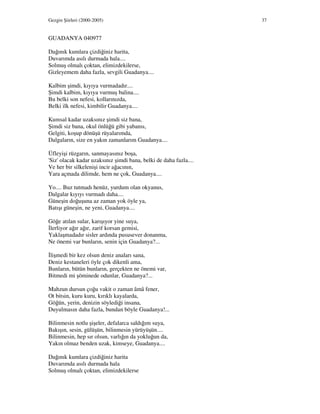 Gezgin Şiirleri (2000-2005) 37
GUADANYA 040977
Dağınık kumlara çizdiğiniz harita,
Duvarımda asılı durmada hala....
Solmuş olmalı çoktan, elimizdekilerse,
Gizleyemem daha fazla, sevgili Guadanya....
Kalbim şimdi, kıyıya vurmadadır....
Şimdi kalbim, kıyıya vurmuş balina....
Bu belki son nefesi, kollarınızda,
Belki ilk nefesi, kimbilir Guadanya....
Kumsal kadar uzaksınız şimdi siz bana,
Şimdi siz bana, okul önlüğü gibi yabansı,
Gelgiti, koşup dönüşü rüyalarımda,
Dalgaların, size en yakın zamanlarım Guadanya....
Üfleyişi rüzgarın, sanmayasınız boşa,
'Siz' olacak kadar uzaksınız şimdi bana, belki de daha fazla....
Ve her bir silkelenişi incir ağacının,
Yara açmada dilimde, hem ne çok, Guadanya....
Yo.... Buz tutmadı henüz, yurdum olan okyanus,
Dalgalar kıyıyı vurmadı daha....
Güneşin doğuşuna az zaman yok öyle ya,
Batışı güneşin, ne yeni, Guadanya....
Göğe atılan sular, karışıyor yine suya,
lerliyor ağır ağır, zarif korsan gemisi,
Yaklaşmadadır sisler ardında pususever donanma,
Ne önemi var bunların, senin için Guadanya?...
lişmedi bir kez olsun deniz anaları sana,
Deniz kestaneleri öyle çok dikenli ama,
Bunların, bütün bunların, gerçekten ne önemi var,
Bitmedi mi şöminede odunlar, Guadanya?...
Mahzun dursun çoğu vakit o zaman âmâ fener,
Ot bitsin, kuru kuru, kırıklı kayalarda,
Göğün, yerin, denizin söylediği insana,
Duyulmasın daha fazla, bundan böyle Guadanya!...
Bilinmesin notlu şişeler, defalarca saldığım suya,
Bakışın, sesin, gülüşün, bilinmesin yürüyüşün....
Bilinmesin, hep sır olsun, varlığın da yokluğun da,
Yakın olmaz benden uzak, kimseye, Guadanya....
Dağınık kumlara çizdiğiniz harita
Duvarımda asılı durmada hala
Solmuş olmalı çoktan, elimizdekilerse
 