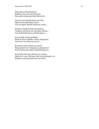 Gezgin Şiirleri (2000-2005) 40
Elimi tutuyor Katolik burjuva,
Rahibeler onu yarın çok kınayacak,
Duymadık kalmayacak bütün Mersin’de....
Yine de sıcak, Katolik burjuvanın elleri,
Öptü mü bir, bütün dünya ışıyor....
Yine de örgülü, Katolik burjuvanın saçları....
lerleyen yıllarda bir hayli şişmanlamış,
Yanakları, gözlerinin altı, parmaklar dolmuş....
Yine de Katolik burjuva, Katolik burjuva....
Çan çal hadi, bileyim geldiğini,
Horluyor Pazar sabahları, miskin zangoçunuz,
Zararı yok, bu sabah yine sen çal....
Bir daha ki sefere bilmem ne zaman?
Hangi şehirde olur, buluşmamız, görüşmemiz?
Sen de bilmiyorsun değil mi Katolik burjuva?...
Şu mendili senin için saklasam mı o zaman,
Değil mi ki yarın, öbür gün, öbür yüzyıl görüşmek var,
Kendimi o çarmıha geriversem mi acaba?...
 
