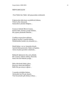 Gezgin Şiirleri (2000-2005) 41
ÖD P KARGAŞASI
-Yeni Türkü’nün ‘Baba’ adlı parçasından esinlenerek-
Çoğumuzdan daha hayta sayılabilecek babamı,
Yitireli yıllar olmasaydı,
nanacaktım yakında olduğuna....
Uzanıyor önümde Mersin Limanı,
Kimine baba, kiminin çocuğu balıkları,
Bir çırpıda yakalardık babamla....
Uzadıkça uzayan kent ışıklarını,
Çağırıp oracıkta 5 yaşımla babamı,
Söndürtürdüm benden izin almadılar ya....
Şimdi babam -var ya- karşımda olsaydı,
Açılırdı bütün pencereler, bütün sur kapıları,
Amma fiyakalı gezerdim sokaklarda....
Balıkçılık öğreneyim diye çok çabaladı,
Bir iş tutsun, elaleme muhtaç olmasındı,
Sonra ölse kim bakardı çocuğa....
Heba oldu bende bütün çabası,
Kaçırıyor oltam tüm balıkları,
Balık bile pas atmıyor oğluna....
5 yaşımda yitirdiğim babamı,
Anımsadım işte bir güz akşamı,
Yine herzamanki gibi dönüyor dünya....
 
