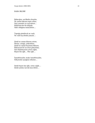 Gezgin Şiirleri (2000-2005) 42
BABA KL M
Babacığım, sen Budist olsaydın,
Ne zaman baksam engin sulara,
Seni yanımda var sayacaktım....
Küllerinin her bir dalgada
Saklı olduğuna inanacaktım....
Toprağa gömülecek ne vardı,
Ne vardı taş altında yatacak....
Şimdi ne zaman dönsem sırtımı,
Denize, ırmağa, yelkenlilere,
Şimdi ne zaman boynumu büksem,
Bakmasam bir an olsun gökyüzüne,
Seni düşünüyorum sırtım soğuk,
Başım öne eğik.... Öne eğik....
nanabilseydim, keşke inanabilseydim,
Gökyüzüne uçtuğuna ruhunun....
Şimdi başım öne eğik, sırtım soğuk....
Şimdi yüzüm, kavruk kara iklimi....
 