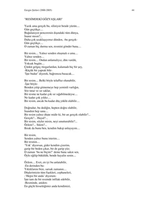 Gezgin Şiirleri (2000-2005) 44
"RES MDEK GÖZYAŞLARI"
Yazık ama gerçek bu, siliniyor bende yüzün....
Gün geçtikçe....
Buğulanıyor pencerenin dışındaki tüm dünya,
nanır mısın?...
Daha çok uzaklaşıyoruz dünden, -bu gerçek-
Gün geçtikçe....
O zaman hiç durma sen, resmini gönder bana....
Bir resim.... Yalnız senden oluşmalı o ama....
Yalnız senden....
Bir resim.... Ondan anlamalıyız, dün vardık,
Yoksak bugün....
Çünkü gelgeç rüzgarlardan, kalamadı hiç bir şey,
-Küçük bir yaprak bile-
‘ şte budur’ diyerek, bağrımıza basacak....
Bir resim.... Belki böyle telaffuz olunabilir,
- şte böyle-
Benden yitip gitmemeye hep yeminli varlığın,
Söz tutar ve sır saklar,
Bir resme ne kadar çok sır sığabilmedeyse....
Ne kadar çok yıldız....
Bir resim, ancak bu kadar düş yüklü olabilir....
Doğrudur, bu dediğin, hepten doğru olabilir,
nandım hep sana....
Bir resim yalnız düşte midir ki, bir an gerçek olabilir?...
Gerçek?... Hayal?...
Bir resim, söyler misin, neyi unutturabilir?...
Özlem?... Sitem?...
Bırak da bunu ben, kendim bakıp anlayayım....
Bir resim,
Senden yalnız bunu isterim....
Bir resmin....
‘Yok’ diyorsan, gider kendim çizerim,
garip bir beden çıkar, bir de garip yüz;
O zaman ‘bu ne biçim?’ deme bana sakın sen,
Öyle eğilip büküldü, bende hayalin senin....
Özlem.... Evet, en iyi bu anlatabilir,
-En derinden bu-
Yıktıklarını bize, sarsak zamanın....
Düşlerimizin tüm fişekleri, cephaneleri,
-‘Hepsi bir anda’ diyorum-
şte tam da bir resimde infilak edebilir,
-Resminde, aniden-
En güçlü hissettiğimiz anda kendimizi,
 