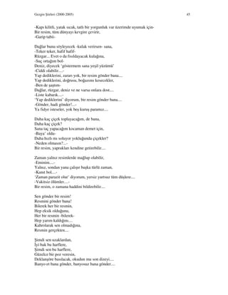 Gezgin Şiirleri (2000-2005) 45
-Kapı kilitli, yatak sıcak, tatlı bir yorgunluk var üzerimde uyumak için-
Bir resim, tüm dünyayı kevgire çevirir,
-Garip tabii-
Dağlar bunu söyleyecek -kulak verirsen- sana,
-Teker teker, hafif hafif-
Rüzgar... Evet o da fısıldayacak kulağına,
-Suç ortağım bol-
Deniz, diyecek ‘göstermem sana yeşil yüzümü’
-Ciddi olabilir....-
Yap dediklerini, zararı yok, bir resim gönder bana....
Yap dediklerini, doğrusu, boğazımı kesecekler,
-Ben de şaştım-
Dağlar, rüzgar, deniz ve ne varsa onlara dost....
-Liste kabarık....-
‘Yap dediklerini’ diyorum, bir resim gönder bana....
-Gönder, hadi gönder!...-
Ya fidye isteseler, yok beş kuruş paramız....
Daha kaç çiçek toplayacağım, de bana,
Daha kaç çiçek?
Sana taç yapacağım kocaman demet için,
-Baya’ oldu-
Daha hızlı mı soluyor yokluğunda çiçekler?
-Neden olmasın?...-
Bir resim, yaprakları kendine getirebilir....
Zaman yalnız resimlerde mağlup olabilir,
-Eminim....-
Yalnız, sondan yana çalışır başka türlü zaman,
-Kanıt bol....-
‘Zaman parazit olur’ diyorum, yersiz yurtsuz tüm düşlere....
-Vakitsiz ölümler....-
Bir resim, o zamana haddini bildirebilir....
Sen gönder bir resim!
Resmini gönder bana!
Bilerek her bir resmin,
Hep eksik olduğunu,
Her bir resmin -bilerek-
Hep yarım kaldığını....
Kahrolarak sen olmadığına,
Resmin gerçekten....
Şimdi sen uzaklardan,
yi bak bu harflere,
Şimdi sen bu harflere,
Güzelce bir poz veresin,
Deklanşöre basılacak, okudun mu son dizeyi....
Banyo et bana gönder, banyosuz bana gönder....
 