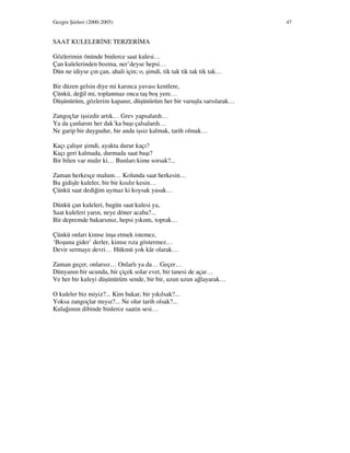 Gezgin Şiirleri (2000-2005) 47
SAAT KULELER NE TERZER MA
Gözlerimin önünde binlerce saat kulesi…
Çan kulelerinden bozma, ner’deyse hepsi…
Dün ne idiyse çın çan, ahali için; o, şimdi, tik tak tik tak tik tak…
Bir düzen gelsin diye mi karınca yuvası kentlere,
Çünkü, değil mi, toplanmaz onca taş boş yere…
Düşünürüm, gözlerim kapanır, düşünürüm her bir vuruşla sarsılarak…
Zangoçlar işsizdir artık… Grev yapsalardı…
Ya da çanlarını her dak’ka başı çalsalardı…
Ne garip bir duygudur, bir anda işsiz kalmak, tarih olmak…
Kaçı çalışır şimdi, ayakta durur kaçı?
Kaçı geri kalmada, durmada saat başı?
Bir bilen var mıdır ki… Bunları kime sorsak?...
Zaman herkesçe malum… Kolunda saat herkesin…
Bu gidişle kuleler, bir bir kısılır kesin…
Çünkü saat dediğim uymaz ki koysak yasak…
Dünkü çan kuleleri, bugün saat kulesi ya,
Saat kuleleri yarın, neye döner acaba?...
Bir depremde bakarsınız, hepsi yıkıntı, toprak…
Çünkü onları kimse inşa etmek istemez,
‘Boşuna gider’ derler, kimse rıza göstermez…
Devir sermaye devri… Hükmü yok kâr olarak…
Zaman geçer, onlarsız… Onlarlı ya da… Geçer…
Dünyanın bir ucunda, bir çiçek solar evet, bir tanesi de açar…
Ve her bir kuleyi düşünürüm sende, bir bir, uzun uzun ağlayarak…
O kuleler biz miyiz?... Kim bakar, bir yıkılsak?...
Yoksa zangoçlar mıyız?... Ne olur tarih olsak?...
Kulağımın dibinde binlerce saatin sesi…
 