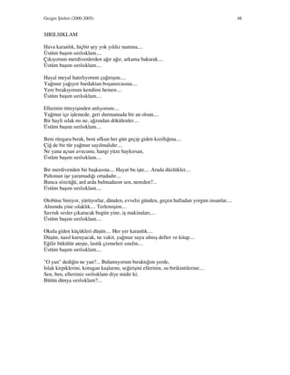 Gezgin Şiirleri (2000-2005) 48
SIRILSIKLAM
Hava karanlık, hiçbir şey yok yıldız namına....
Üstüm başım sırılsıklam....
Çıkıyorum merdivenlerden ağır ağır, arkama bakarak....
Üstüm başım sırılsıklam....
Hayal meyal hatırlıyorum çağırışını....
Yağmur yağıyor bardaktan boşanırcasına....
Yere bırakıyorum kendimi hemen....
Üstüm başım sırılsıklam....
Ellerinin titreyişinden anlıyorum....
Yağmur içe işlemede, geri durmamada bir an olsun....
Bir hayli ıslak mı ne, ağzından dökülenler....
Üstüm başım sırılsıklam....
Beni rüzgara bırak, beni ufkun her gün geçip giden kızıllığına....
Çiğ de bir tür yağmur sayılmalıdır....
Ne yana açsan avucunu, hangi yüze haykırsan,
Üstüm başım sırılsıklam....
Bir merdivenden bir başkasına.... Hayat bu işte.... Arada düzlükler....
Paltonun işe yaramadığı ortadadır....
Bunca sözcüğü, ard arda bulmadasın sen, nereden?...
Üstüm başım sırılsıklam....
Otobüse biniyor, yürüyorlar, dünden, evvelsi günden, geçen haftadan yorgun insanlar....
Alnımda yine ıslaklık.... Terlemişim....
Savruk sesler çıkaracak bugün yine, iş makinaları....
Üstüm başım sırılsıklam....
Okula giden küçükleri düşün.... Her yer karanlık....
Düşün, nasıl kuruyacak, ne vakit, yağmur suyu almış defter ve kitap....
Eğilir bükülür ateşte, lastik çizmeleri sınıfın....
Üstüm başım sırılsıklam....
"O yan" dediğin ne yan?... Bulamıyorum bıraktığım yerde,
Islak kirpiklerini, korugan kaşlarını, seğirişini ellerinin, su birikintilerine....
Sen, ben, ellerimiz sırılsıklam diye midir ki,
Bütün dünya sırılsıklam?...
 