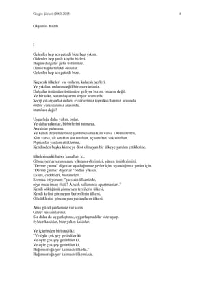 Gezgin Şiirleri (2000-2005) 4
Okyanus Yazıtı
I
Gelenler hep acı getirdi bize hep yıkım.
Gidenler hep yaslı koydu bizleri.
Bugün dalgalar gelir üstümüze,
Dünse toplu tüfekli ordular.
Gelenler hep acı getirdi bize.
Kaçacak ülkeleri var onların, kalacak yerleri.
Ve yıkılan, onların değil bizim evlerimiz.
Dalgalar üstümüze üstümüze geliyor bizim, onların değil.
Ve bir ülke, vatandaşlarını arıyor aramızda,
Seçip çıkarıyorlar onları, evsizlerimiz topraksızlarımız arasında
ölüler yaralılarımız arasında,
inanılası değil!
Uygarlığa daha yakın, onlar,
Ve daha yakınlar, birbirlerini tutmaya,
Asyalılar pahasına.
Ve kendi depremlerinde yardımcı olan kim varsa 130 milletten,
Kim varsa, alt sınıftan üst sınıftan, aç sınıftan, tok sınıftan,
Pişmanlar yardım ettiklerine,
Kendinden başka kimseye dost olmayan bir ülkeye yardım ettiklerine.
ülkelerindeki haber kanalları ki,
Gösteriyorlar uzun uzun, yıkılan evlerimizi, yüzen ümitlerimizi.
"Derme çatma" diyorlar uyuduğumuz yerler için, uyandığımız yerler için.
"Derme çatma" diyorlar "ondan yıkıldı,
Evleri, caddeleri, hastaneleri."
Sormak istiyorum: "ya sizin ülkenizde,
niye onca insan öldü? Azıcık sallanınca apartmanları."
Kendi söküğünü görmeyen terzilerin ülkesi,
Kendi kelini görmeyen berberlerin ülkesi,
Gözlüklerini göremeyen yurttaşların ülkesi.
Ama güzel şairleriniz var sizin,
Güzel ressamlarınız.
Siz daha da uygarlaştınız, uygarlaşmadılar size uyup.
öylece kaldılar, bize yakın kaldılar.
Ve içlerinden biri dedi ki:
"Ve öyle çok şey getirdiler ki,
Ve öyle çok şey getirdiler ki,
Ve öyle çok şey getirdiler ki,
Bağımsızlığa yer kalmadı ülkede."
Bağımsızlığa yer kalmadı ülkemizde.
 