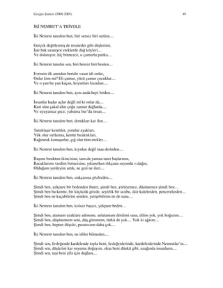 Gezgin Şiirleri (2000-2005) 49
K NEMRUT’A TR YOLE
ki Nemrut tanıdım ben, biri sensiz biri senlen....
Gerçek değillermiş de resmeder gibi düşlerimi,
şte bak uzanıyor eteklerde dağ köyleri....
Ve dolanıyor, hiç bitmezce, o çamurlu patika....
ki Nemrut tanıdın sen, biri bensiz biri benlen....
Evrenin ilk anından beridir vaaar idi onlar,
Onlar kim mi? Eli çamur, yüzü çamur çocuklar....
Ve o yan bu yan kaçan, koyunları kuzuları....
ki Nemrut tanıdım ben, aynı anda hepi birden....
nsanlar kadar açlar değil mi ki onlar da....
Kurt ulur çakal ulur çoğu zaman dağlarda....
Ve uyuyamaz gece, yabansa bur’da insan....
ki Nemrut tanıdım ben, dorukları kar ilen....
Tutuklaşır kentliler, yorulur ayakları,
Yük olur sırtlarına, kentte bıraktıkları,
Bağırarak konuşurlar, çığ olur tüm etekler....
ki Nemrut tanıdım ben, kıyıdan değil taaa derinden....
Başımı bıraktım ikincisine, tam da yanına tanrı başlarının,
Bacaklarımı verdim birincisine, yıkanırken ılıkçana suyunda o dağın,
Olduğum yerdeyim artık, ne geri ne ileri....
ki Nemrut tanıdım ben, ırakçasına gözlerden....
Şimdi ben, yekpare bir bedenden ibaret, şimdi ben, yürüyemez, düşünemez şimdi ben....
Şimdi ben bu kentte, bir küçücük gövde, seyirlik bir ucube, ikiz kulelerden, pencerelerden....
Şimdi ben ne kaçabilirim senden, yetişebilirim ne de sana....
ki Nemrut tanıdım ben, kolsuz başsız, yekpare beden....
Şimdi ben, atamam uzaklara adımımı, anlatamam derdimi sana, dilim yok, yok boğazım....
Şimdi ben, düşünemem seni, düş göremem, türkü de yok.... Yok ki ağzım....
Şimdi ben, hepten düşsüz, pusatsızım daha çok....
ki Nemrut tanıdım ben, ne idiler bilmeden....
Şimdi sen, fesleğende kardelende topla beni; fesleğenlerinde, kardelenlerinde Nemrutlar’ın....
Şimdi sen, düşlerini kar suyuma doğayım, okşa beni dünkü gibi, uzağında insanların....
Şimdi sen, taşı beni şifa için dağlara....
 