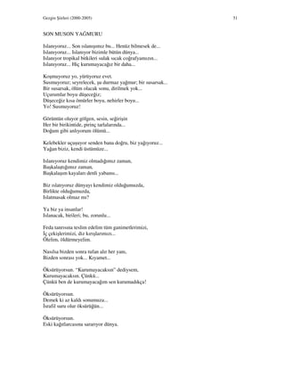 Gezgin Şiirleri (2000-2005) 51
SON MUSON YAĞMURU
Islanıyoruz... Son ıslanışımız bu... Henüz bilmesek de...
Islanıyoruz... Islanıyor bizimle bütün dünya...
Islanıyor tropikal bitkileri sulak sıcak coğrafyamızın...
Islanıyoruz... Hiç kurumayacağız bir daha...
Koşmuyoruz yo, yürüyoruz evet.
Susmuyoruz; seyrelecek, şu durmaz yağmur; bir susarsak...
Bir susarsak, ölüm olacak sonu, dirilmek yok...
Uçurumlar boyu düşeceğiz;
Düşeceğiz kısa ömürler boyu, nehirler boyu...
Yo! Susmuyoruz!
Görüntün oluyor gölgen, sesin, seğirişin
Her bir birikintide, pirinç tarlalarında...
Doğum gibi anlıyorum ölümü...
Kelebekler uçuşuyor senden bana doğru, biz yağıyoruz...
Yağan biziz, kendi üstümüze...
Islanıyoruz kendimiz olmadığımız zaman,
Başkalaştığımız zaman,
Başkalaşım kayaları denli yabansı...
Biz ıslatıyoruz dünyayı kendimiz olduğumuzda,
Birlikte olduğumuzda,
Islatmasak olmaz mı?
Ya biz ya insanlar!
Islanacak, birileri; bu, zorunlu...
Feda tanrısına teslim edelim tüm ganimetlerimizi,
ç çekişlerimizi, diz kırışlarımızı...
Ölelim, öldürmeyelim.
Nasılsa bizden sonra tufan alır her yanı,
Bizden sonrası yok... Kıyamet...
Öksürüyorsun. “Kurumayacaksın” dediysem,
Kurumayacaksın. Çünkü...
Çünkü ben de kurumayacağım sen kurumadıkça!
Öksürüyorsun.
Demek ki az kaldı sonumuza...
srafil suru olur öksürüğün...
Öksürüyorsun.
Eski kağıtlarcasına sararıyor dünya.
 