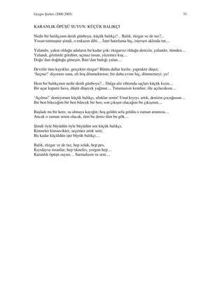 Gezgin Şiirleri (2000-2005) 53
KARANLIK ÖPÜŞÜ SUYUN: KÜÇÜK BALIKÇI
Nedir bir balıkçının derdi günboyu, küçük balıkçı?... Balık, rüzgar ve de tuz?...
Yosun tutmuştur şimdi, o enkazın dibi.... ster hatırlama hiç, istersen aklında tut....
Yalandır, yakın olduğu adaların bu kadar çok; rüzgarsız olduğu denizin, yalandır, tümden....
Yalandı, gözümle gördüm; uçmaz insan, yüzemez kuş....
Doğu’dan doğduğu güneşin, Batı’dan battığı yalan....
Devrilir tüm kayıklar, gerçektir rüzgar! Bütün dallar kırılır, yapraktır düşer,
‘Seçme!’ diyorum sana, eli boş dönmektense; bir daha evine hiç, dönmemeyi; yo!
Hem bir balıkçının nedir derdi günboyu?... Dalga alır rıhtımda saçları küçük kızın....
Bir açar kapatır hava, düştü düşecek yağmur.... Tutamazsın kendini; ille açılacaksın....
‘Açılma!’ demiyorum küçük balıkçı, ufuklar senin! Unut kıyıyı, artık, denizin çocuğusun....
Bir ben bileceğim bir ben bilecek bir ben; son çıkışın olacağını bu çıkışının....
Başladı mı bir kere, su almaya kayığın; hoş geldin sefa geldin o zaman aramıza....
Ancak o zaman senin olacak, tüm bu deniz tüm bu gök....
Şimdi öyle büyüdün öyle büyüdün sen küçük balıkçı,
Kimseler kimsecikler, seçemez artık seni;
Bu kadar küçüldün işte büyük balıkçı....
Balık, rüzgar ve de tuz, hep solak, hep pes,
Kıyıdaysa insanlar, hep tıknefes, yorgun hep....
Karanlık öpüşü suyun.... Sarmalasın su seni....
 