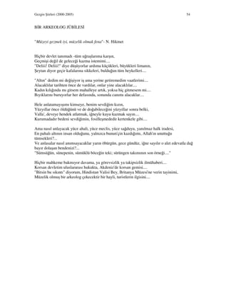 Gezgin Şiirleri (2000-2005) 54
B R ARKEOLOG JÜB LES
"Müzeyi gezmek iyi, müzelik olmak fena"- N. Hikmet
Hiçbir devlet tanımadı -tüm uğraşlarıma karşın,
Geçmişi değil de geleceği kazma istemimi....
"Deliii! Deliii!" diye düşüyorlar ardıma küçükleri, büyükleri limanın,
Şeytan diyor geçir kafalarına sikkeleri, bulduğun tüm heykelleri....
"Altın" dedim mi değişiyor iş ama yerine getiremedim vaatlerimi....
Alacaklılar tarihten önce de vardılar, onlar yine alacaklılar....
Kadın kılığında mı gitsem mahalleye artık, yoksa hiç gitmesem mi....
Bıyıklarını buruyorlar her defasında, sonunda canımı alacaklar....
Hele anlatamayışımı kimseye, benim sevdiğim kızın,
Yüzyıllar önce öldüğünü ve de doğabileceğini yüzyıllar sonra belki,
Valla', deveye hendek atlatmak, iğneyle kuyu kazmak sayın....
Kurumadadır bedeni sevdiğimin, fosilleşmededir kertenkele gibi....
Ama nasıl anlayacak yüce ahali, yüce meclis, yüce sağduyu, yanılmaz halk iradesi,
En pahalı altının insan olduğunu, yalnızca bunun'çin kazdığımı, Allah'ın unuttuğu
tümsekleri?...
Ve anlasalar nasıl anımsayacaklar yarın öbürgün, gece gündüz, iğne sayılır o alet edevatla dağ
bayır dolaşan bendenizi?...
"Sümsüğün, sünepenin, sümüklü böceğin teki; sürüngen takımının son örneği...."
Hiçbir mahkeme bakmıyor davama, ya görevsizlik ya takipsizlik ilmühaberi....
Korsan devletim uluslararası hukukta, Akdeniz'de korsan gemisi....
"Bitsin bu sıkıntı" diyorum, Hindistan Valisi Bey, Britanya Müzesi'ne verin tayinimi,
Müzelik olmuş bir arkeolog çekecektir bir hayli, turistlerin ilgisini....
 