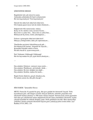 Gezgin Şiirleri (2000-2005) 55
Ş MEND FER HIRSIZI
Bugünlerde öyle çok istiyor ki canım,
Anlamakta anlatmakta bir hayli zorlanıyorum:
Bir tren kaçırmalıyım! Tren kaçırmalıyım!
Sürerek ben daha hızlı daha hızlı daha hızlı,
Göz kırpışta geçen neyse tam da ondan olmalıyım....
Değiştirseler bile namussuzlar, makası,
Kolay mı bu vakitten sonra, kesmesi hızımı....
Koca tren ve yalnız ben.... Koca tren ve yalnız ben....
Bilmeyecek hiç kimse, trenle yalnızlığımızı....
Fırlasın o göstergeler daha hızlı daha hızlı!
Dünyayı yörüngesinden, daha çok saptırmalıyım....
Tünellerden geçişimiz farkedilmeyecek pek....
Not düşmeyecek memur, 'rüzgardır bu' diyecek....
Kenardaki köşedeki ahalisi evlerin,
lk defa olacak ki, uyanıvermeyecek....
leri! stikamet: Gökkuşağı! Gökkuşağı!
Her bir hayvandan bir çift, çiçek böcek almalıyım....
....
Geç anladım: Gitmiyor, varmıyor oraya raylar....
Geç anladım: Ötedünyam -adı üstünde- ötede....
Geç anladım: Bu tren, dediğim tren değil....
Geç anladım: Kırdılar, makası bir tarafa....
Bugün benim düşlerim, gerçek olmadıysa da,
Ne malum yarının da, dün gibi olacağı?...
B R HABER: "Şimendifer Hırsızı
METZ- Fransa'da 18 yaşında bir genç, dün gece gardaki bir lokomotifi 'kaçırdı.' Polis
kaynaklarına göre, akli dengesi yerinde olmayan delikanlı, rölantide çalışmakta olan
lokomotifi hareket ettirmeyi ve 400 metre sürmeyi başardı. Durumu fazla zaman geçmeden
fark eden gar yetkililerinin makas değiştirerek boş bir alana yönelttikleri lokomotif, raydan
çıkarak kenardaki bir elektrik direğine çarptı. Direk gürültüyle devrildi. Metz demiryolları
yetkilileri, hemen yetişerek lokomotifi kaçıran genci yakalayıp polise teslim ettiler. (aa)"
Radikal, 07.01.2002, s.24.
 