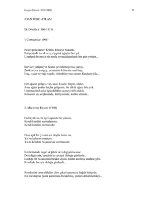 Gezgin Şiirleri (2000-2005) 57
JOAN M RO ATLASI
lk Dördün (1906-1931)
1 Cornudella (1906)
Pastel pencereleri kentin, kiliseye bakardı,
Bahçesinde bacakları çır'çıplak ağaçlar her yıl,
Uzarlardı bitimsiz bir hırsla ve uzaklaşırlardı her gün yerden...
Serviler yetişmiyor henüz çevrelemeye taş yapıyı,
Zonklatıyor zangoç, cemaatini kilisenin saat başı,
Haç, isyan bayrağı sayılır, ölümlüler ona sarınır Katalanya'da...
Her ağacın gölgesi var, uzar, kısalır, büyür, ufalır,
Ama ağacı yoktur hiçbir gölgenin, bir dikili ağacı bile yok,
Unutmadım kuşlar için delikler açmayı irili ufaklı,
Kilisenin dış cephesinde, külliyesinde, kubbe altında...
2. Mücevher Deseni (1908)
En büyük hazzı, içe kapanık bir yılanın,
Kendi kendini sarmalaması,
Kendi kendini ısırmasıdır.
Dışa açık bir yılanın en büyük hazzı ise,
Ya başkalarını ısırması,
Ya da kendini başkalarına ısırtmasıdır.
ki türlüsü de engel değildir deri değiştirmesine,
Deri değiştirir, kendisiyle savaşık olduğu günlerde...
Isırdığı bir başkasında bırakır dişini, kilitte kırılmış anahtar gibi,
Kendiyle barışık olduğu günlerde...
Kendimizi tanıyabilelim diye çıkar karşımıza bağda bahçede,
Bir mektuptur posta kutumuza bırakılmış, pulları dökülmedikçe...
 
