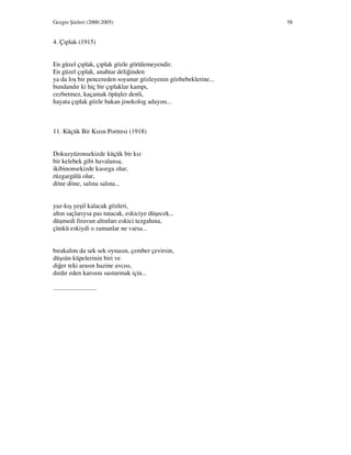 Gezgin Şiirleri (2000-2005) 58
4. Çıplak (1915)
En güzel çıplak, çıplak gözle görülemeyendir.
En güzel çıplak, anahtar deliğinden
ya da loş bir pencereden soyunur gözleyenin gözbebeklerine...
bundandır ki hiç bir çıplaklar kampı,
cezbetmez, kaçamak öpüşler denli,
hayata çıplak gözle bakan jinekolog adayını...
11. Küçük Bir Kızın Portresi (1918)
Dokuzyüzonsekizde küçük bir kız
bir kelebek gibi havalansa,
ikibinonsekizde kasırga olur,
rüzgargülü olur,
döne döne, salına salına...
yaz-kış yeşil kalacak gözleri,
altın saçlarıysa pas tutacak, eskiciye düşecek...
düşmedi firavun altınları eskici tezgahına,
çünkü eskiydi o zamanlar ne varsa...
bırakalım da sek sek oynasın, çember çevirsin,
düşsün küpelerinin biri ve
diğer teki arasın hazine avcısı,
dırdır eden karısını susturmak için...
...........................
 