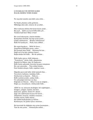 Gezgin Şiirleri (2000-2005) 61
ÇANAKKALE’DE DEN ZE KARŞI
BALIK-EKMEK YEME HAKKI
Ne mayınlar tanıdım ama habis ama selim…
Ne büyük çıbanları yoldu gözlerim…
Mübalağa eden eder, etmezse de eyvallah…
Mısır tarlasına ekilmiş hint keneviriyim şimdi…
Baş açık… Şahin avcısıyım belki daha çok…
Tutuklat hadi beni! hbar et beni!
Bir ceset kokusuyum, sinerim tümden…
Konuşurken benimle, beş kap ayran içmeli…
Çünkü zehirlenirsin… Benden zehirlenirsin!
Belki bir karaltıyım… Puslu, kara cübbeli…
Bir organ kaçakçısı… Belki bir hırsız…
Zenginlerin böbreğini aşıran, yalnız…
Bir kusmuk lekesi belki… Kurumuş bir kan…
Değil mi ki bu işler yürümez kansız…
Başka türden biri belki… Bir tür şarlatan…
Belki kadın satıcısı, belki kalpazan…
“Temizleyin!” derim, belki, adamlarıma,
Kaptırdı mı Hakan, topu, bir başkasına…
Belki benim şahsımda, horozları kavgaya tutuşturan
Bir cani yatıyordur… Tüm ıslahat boşuna…
Emri benden almıştır, belki, topuktan vuran…
Düpedüz pezevenk belki, belki katmerli ibne…
Tecavüzcü, katliamcı, kundakçı belki…
Söylüyorum ya hepsini… Daha ne…
Belki yardımcıyımdır, yatakçı belki…
Ün salmışlığım kırk leşi var diye,
Doğrudur ne bileyim… Biliyo’m mu ne ettiğimi…
Doğru ya; cüzzamlıyım, vebalıyımdır belki…
A DS’im var, kalsiyum eksikliğim, bel soğukluğum…
Solağım, çolağım, topalım, kör hem…
Şişkoyum, aptalım, ümitsiz bi’ durum…
Sağa sola saldırmıştım kızınca bir kerem…
Tükürürüm, kusarım, ortalıkta osururum…
Trafikte inerim, küfür ederim…
Her küfürü herkeşlerden iyi bilirim…
Kartlamışım, bir parkta öylece otururum…
Bir keresinde bir düğünün orta yerine kusmuştum…
Tam da orta yerine… Görmeliydin milleti…
 