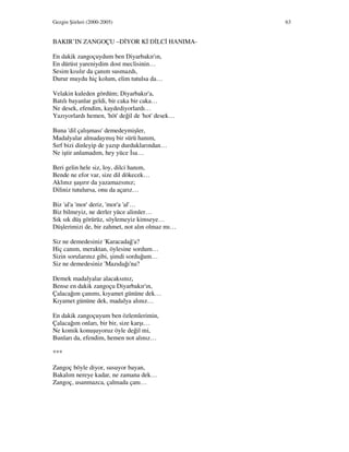 Gezgin Şiirleri (2000-2005) 63
BAKIR’IN ZANGOÇU –D YOR K D LC HANIMA-
En dakik zangoçuydum ben Diyarbakır'ın,
En dürüst yareniydim dost meclisinin…
Sesim kısılır da çanım susmazdı,
Durur muydu hiç kolum, elim tutulsa da…
Velakin kuleden gördüm; Diyarbakır'a,
Batılı bayanlar geldi, bir caka bir caka…
Ne desek, efendim, kaydediyorlardı…
Yazıyorlardı hemen, 'höt' değil de 'hot' desek…
Buna 'dil çalışması' demedeymişler,
Madalyalar almadaymış bir sürü hanım,
Sırf bizi dinleyip de yazıp durduklarından…
Ne iştir anlamadım, hey yüce sa…
Beri gelin hele siz, loy, dilci hanım,
Bende ne efor var, size dil dökecek…
Aklınız şaşırır da yazamazsınız;
Diliniz tutulursa, onu da açarız…
Biz 'al'a 'mor' deriz, 'mor'a 'al'…
Biz bilmeyiz, ne derler yüce alimler…
Sık sık düş görürüz, söylemeyiz kimseye…
Düşlerimizi de, bir zahmet, not alın olmaz mı…
Siz ne demedesiniz 'Karacadağ'a?
Hiç canım, meraktan, öylesine sordum…
Sizin sorularınız gibi, şimdi sorduğum…
Siz ne demedesiniz 'Mazıdağı'na?
Demek madalyalar alacaksınız,
Bense en dakik zangoçu Diyarbakır'ın,
Çalacağım çanımı, kıyamet gününe dek…
Kıyamet gününe dek, madalya alınız…
En dakik zangoçuyum ben özlemlerimin,
Çalacağım onları, bir bir, size karşı…
Ne komik konuşuyoruz öyle değil mi,
Bunları da, efendim, hemen not alınız…
***
Zangoç böyle diyor, susuyor bayan,
Bakalım nereye kadar, ne zamana dek…
Zangoç, usanmazca, çalmada çanı…
 