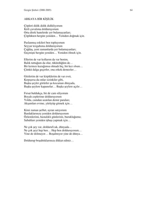 Gezgin Şiirleri (2000-2005) 64
ARKAYA B R K Ş L K
Çöpleri didik didik didikliyorum
Kirli çuvalıma dolduruyorum
Orta direk hanelerde yer bulamayanları;
Çöplükten hergün yeniden… Yeniden doğmak için.
Paslanmış eskileri ben topluyorum
Seyyar tezgahıma dolduruyorum
Çağdaş, yeni zamanlarda yer bulamayanları;
Geçmişte hergün yeniden… Yeniden ölmek için.
Ellerim de var kollarım da var benim,
Balık tuttuğum da olur, tükürdüğüm de…
Bir kırmızı kazağımsa olmadı hiç, bir kez olsun…
Çünkü dalga geçerler, ona erkek demezler…
Gözlerim de var kirpiklerim de var evet,
Kırpışırsa da onlar sizinkiler gibi,
Başka şeyler görürler şu kocaman dünyada,
Başka şeylere kapanırlar… Başka şeylere açılır…
Fırsat buldukça, bir de cam siliyorum
Boyalı ceplerime dolduruyorum
Yolda, camdan uzatılan demir paraları;
Akşamları evime, yürüyüp gitmek için…
Kimi zaman şerbet, ayran satıyorum
Bardaklarınıza yeniden dolduruyorum
Özlemlerimi, hastalıklı günlerimi, burukluğumu;
Sabahları yeniden işbaşı yapmak için…
Ne çok şey var, doldurul'cak, dünyada…
Ne çok şeyi hep ben… Hep ben dolduruyorum…
Yine de dolmuyor… Boşalmıyor yine de dünya…
Doldurup boşalttıklarınıza dikkat ediniz…
 