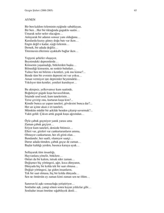 Gezgin Şiirleri (2000-2005) 65
AYNEN
Bir ben kaldım özleminin eşiğinde sabahlayan,
Bir ben…Her bir tiktağında guguklu saatin…
Umarak neler neler olacağını…
Anlayarak bir adanın sonsuz yanı olduğunu…
Karalarda kuzey güney doğu batı var iken…
Engin değil o kadar, eşiği özlemin…
Demek, bir adada değiliz…
Titremesin ellerimiz ayakkabı bağlar iken…
Yepyeni şehirler oluşuyor,
Beynimdeki depremlerde…
Kimsenin yaşamadığı, bitkilerden başka…
Bilmediği kimsenin, ne renktir bulutları…
Yalnız ben mi bilirim o kentleri, yok mu kimse?...
Bende tüm bir evrenin depremi mi var yoksa…
Aman vermiyor işte depremler beynimdeki…
Yıkılıyor tüm kentler, yenileri kuruluyor…
Bu akrepsiz, yelkovansız kum saatinde,
Boğuluyor guguk kuşu havasızlıktan,
nişinde usul usul, kum tanelerinin…
Terse çevirip onu, kurtaran kuşu kim?...
Kimdir bunca az yapan taneleri, gövdesini bunca dar?...
Her an içime akan o iri taneleri,
Mümkün müdür bir şekilde benden çıkarıp savurmak?...
Vakti geldi: Çıksın artık guguk kuşu ağzımdan…
Öyle çabuk geçmiyor yanık yarası ama
Zaman çabuk geçiyor…
Eriyor kum taneleri, denizde bitimsiz…
Elleri var, gözleri var cankurtaranların amma,
Olmuyor cankurtaran, her eli gözü olan…
Bundandır, her saatli, olamıyor saatçi…
Durur adada tümden, çabuk geçse de zaman…
Başlar kaldığı yerden, basınca karaya ayak…
Sollayarak tüm insanlığı,
Hayvanlara yönelir, bitkilere…
Onları da bir kalem, tutsak eder zaman…
Değişmez hiç yörüngesi, ağır, koca dünyanın,
Dünyada hiç bir kolda tek bir saat olmasa…
Değişir yörüngesi, işe giden insanların,
Tek bir saat olmasa, hiç bir kolda dünyada…
Sen ne ömürsün ey zaman kimi zaman sen ne ölüm…
Sanırsın ki aşkı sonsuzluğa yetiştiriyor…
Sonludur aşk, yanıp sönen sonra kayan yıldızlar gibi…
Sonludur insan ömrüne sığabilecek denli…
 