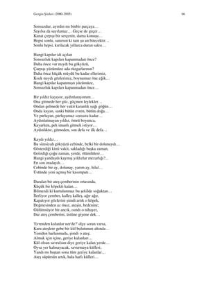 Gezgin Şiirleri (2000-2005) 66
Sonsuzdur, ayırdın mı binbir parçaya…
Sayılsa da sayılamaz… Geçse de geçer…
Kanat çırpışı bir serçenin, dama konuşu…
Hepsi sonlu, sanırsın ki tam şu an bitecektir…
Sonlu hepsi, kırılacak yıllarca duran saksı…
Hangi kapılar idi açılan
Sonsuzluk kapıları kapanmadan önce?
Daha önce var mıydı bu gökyüzü,
Çarpışı yüzümüze ada rüzgarlarının?
Daha önce küçük müydü bu kadar ellerimiz,
Kısık mıydı gözlerimiz, boynumuz öne eğik…
Hangi kapılar kapanmıştı yüzümüze,
Sonsuzluk kapıları kapanmadan önce…
Bir yıldız kayıyor, aydınlanıyorum…
Ona gitmede her güz, göçmen leylekler…
Ondan gelmede her vakit karanlık ışığı göğün…
Onda kayan, sanki bütün evren, bütün doğa…
Ve parlayan, parlayamaz sonsuza kadar…
Aydınlatmayan yıldız, ömrü boyunca,
Kayarken, pek imanlı gitmek istiyor…
Aydınlıktır, gitmeden, son defa ve ilk defa…
Kaydı yıldız…
Bu simsiyah gökyüzü cebinde, belki bir dolunaydı…
Gösterdiği kimi vakit, sakladığı başka zaman,
Getirdiği çoğu zaman, yerde, ölümlülere…
Hangi yandaydı kaymış yıldızlar mezarlığı?...
En son oradaydı…
Cebinde bir ay, dolunay, yarım ay, hilal…
Üstünde yeni açmış bir kasımpatı…
Daralan bir ateş çemberinin ortasında,
Küçük bir köpekti kalan…
Bilmezdi ki kurtulunmaz bu şekilde soğuktan…
lerliyor çember, kalleş kalleş, ağır ağır,
Kapatıyor gözlerini şimdi artık o köpek,
Değmesinden az önce, ateşin, bedenine;
Gülümsüyor bir ancık, ısındı o nihayet,
Dar ateş çemberini, üstüne giyene dek…
'Evrenden kalanlar ner'de?' diye soran varsa,
Kara ateşlere gebe bir kül bulutunun altında…
Yeniden harlanmada, şimdi o ateş;
Almak için içine, geriye kalanları…
Kül olsun savrulsun diye geriye kalan yerde…
Oysa yer kalmayacak, savurmaya külleri;
Yandı mı baştan sona tüm geriye kalanlar…
Ateş süpürsün artık, hala harlı külleri…
 