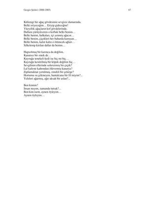Gezgin Şiirleri (2000-2005) 67
Külrengi bir ağaç gövdesinin sevgisiz damarında,
Belki eriyeceğim… Eriyip gideceğim!
Yüzyıllık ağaçların kof gövdelerinde,
Dallara yürüyüveren o kofluk belki benim…
Belki benim, halkaları, içi yenmiş ağacın…
Belki benim, çiçekleri her baharda kuruyan…
Belki benim, kalın kalın o örümcek ağları…
Silkelenip kırılan dallar da benim…
Hapsolmuş bir karınca da değilim,
Kanatsız bir sinek de…
Kuyruğu tenekeli kedi ise hiç mi hiç…
Kuyruğu kestirilmiş bir köpek değilim hiç…
Sevgilinin ellerinde soluvermiş bir çiçek?
Lal kafeste kahrından ölüvermiş kanarya?
Zıplamaktan yorulmuş, emekli bir çekirge?
Hortumu su çekmeyen, hantalcana bir fil miyim?...
Yeleleri ağarmış, ağır aksak bir aslan?...
Ben kimim?
nsan mıyım, zamanda tutsak?...
Ben kim isem, aynen öyleyim…
Aynen öyleyim…
 
